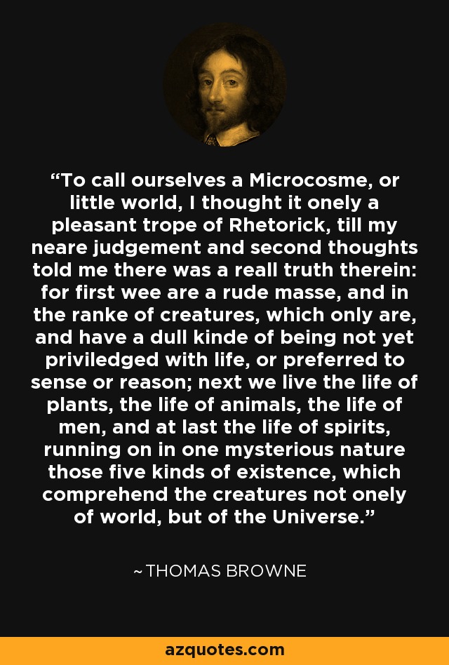 To call ourselves a Microcosme, or little world, I thought it onely a pleasant trope of Rhetorick, till my neare judgement and second thoughts told me there was a reall truth therein: for first wee are a rude masse, and in the ranke of creatures, which only are, and have a dull kinde of being not yet priviledged with life, or preferred to sense or reason; next we live the life of plants, the life of animals, the life of men, and at last the life of spirits, running on in one mysterious nature those five kinds of existence, which comprehend the creatures not onely of world, but of the Universe. - Thomas Browne