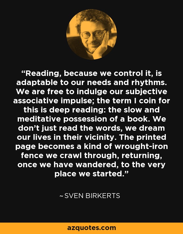 Reading, because we control it, is adaptable to our needs and rhythms. We are free to indulge our subjective associative impulse; the term I coin for this is deep reading: the slow and meditative possession of a book. We don't just read the words, we dream our lives in their vicinity. The printed page becomes a kind of wrought-iron fence we crawl through, returning, once we have wandered, to the very place we started. - Sven Birkerts