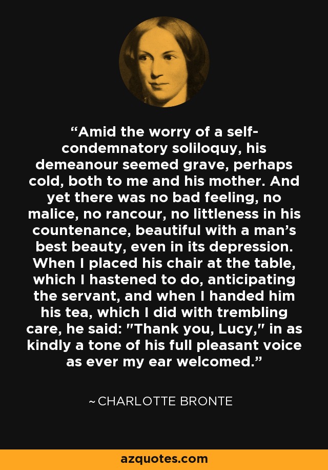 Amid the worry of a self- condemnatory soliloquy, his demeanour seemed grave, perhaps cold, both to me and his mother. And yet there was no bad feeling, no malice, no rancour, no littleness in his countenance, beautiful with a man's best beauty, even in its depression. When I placed his chair at the table, which I hastened to do, anticipating the servant, and when I handed him his tea, which I did with trembling care, he said: 