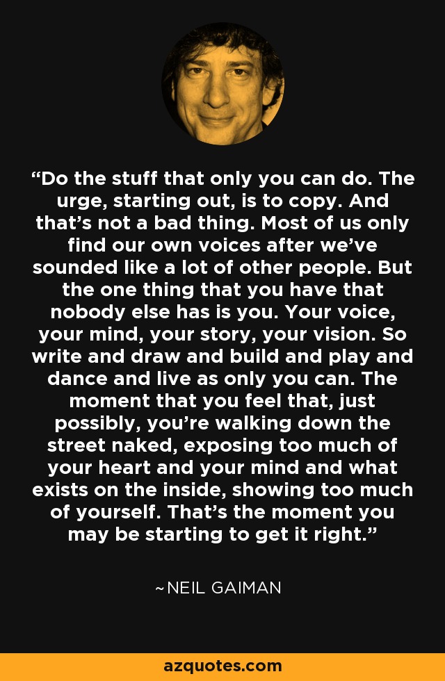 Do the stuff that only you can do. The urge, starting out, is to copy. And that's not a bad thing. Most of us only find our own voices after we've sounded like a lot of other people. But the one thing that you have that nobody else has is you. Your voice, your mind, your story, your vision. So write and draw and build and play and dance and live as only you can. The moment that you feel that, just possibly, you're walking down the street naked, exposing too much of your heart and your mind and what exists on the inside, showing too much of yourself. That's the moment you may be starting to get it right. - Neil Gaiman