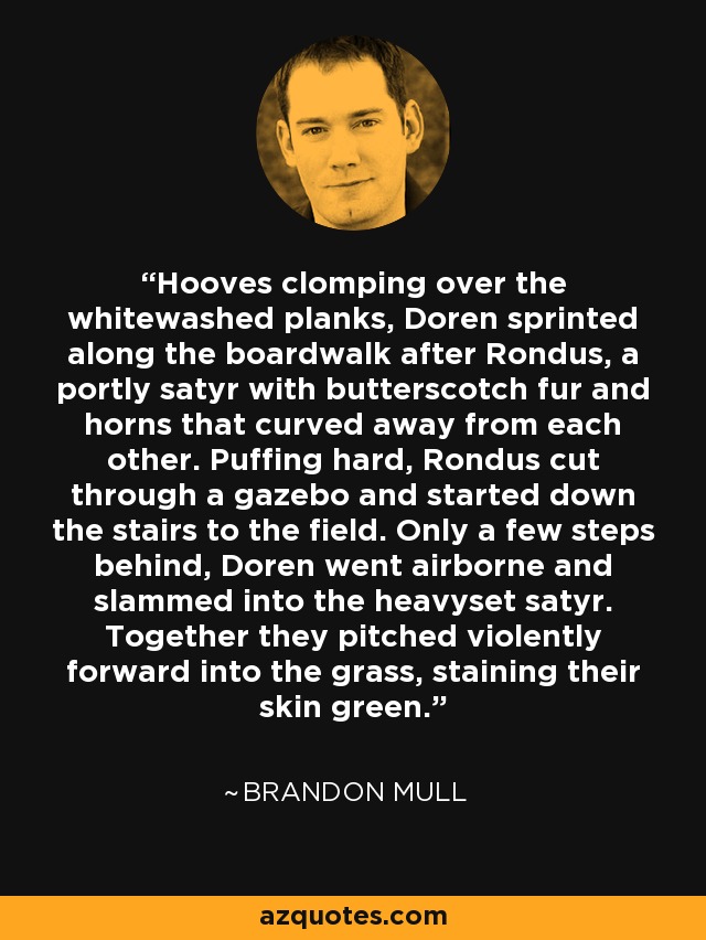 Hooves clomping over the whitewashed planks, Doren sprinted along the boardwalk after Rondus, a portly satyr with butterscotch fur and horns that curved away from each other. Puffing hard, Rondus cut through a gazebo and started down the stairs to the field. Only a few steps behind, Doren went airborne and slammed into the heavyset satyr. Together they pitched violently forward into the grass, staining their skin green. - Brandon Mull