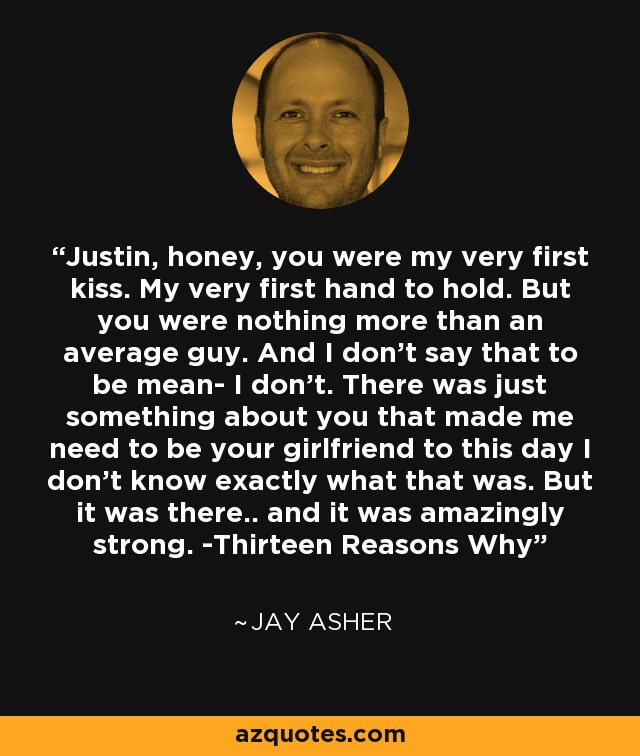 Justin, honey, you were my very first kiss. My very first hand to hold. But you were nothing more than an average guy. And I don't say that to be mean- I don't. There was just something about you that made me need to be your girlfriend to this day I don't know exactly what that was. But it was there.. and it was amazingly strong. -Thirteen Reasons Why - Jay Asher