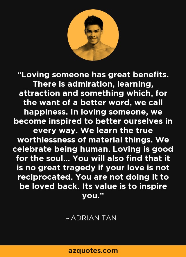 Loving someone has great benefits. There is admiration, learning, attraction and something which, for the want of a better word, we call happiness. In loving someone, we become inspired to better ourselves in every way. We learn the true worthlessness of material things. We celebrate being human. Loving is good for the soul... You will also find that it is no great tragedy if your love is not reciprocated. You are not doing it to be loved back. Its value is to inspire you. - Adrian Tan