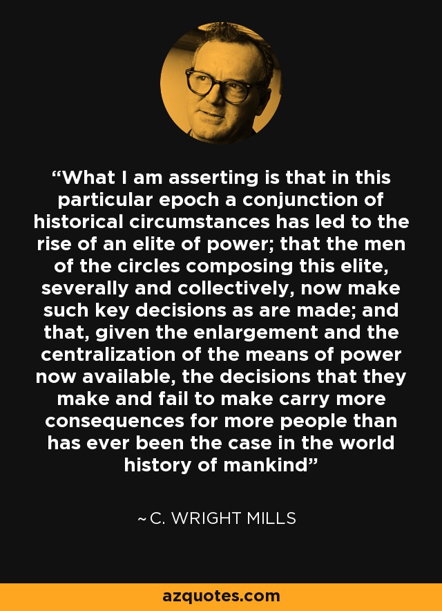 What I am asserting is that in this particular epoch a conjunction of historical circumstances has led to the rise of an elite of power; that the men of the circles composing this elite, severally and collectively, now make such key decisions as are made; and that, given the enlargement and the centralization of the means of power now available, the decisions that they make and fail to make carry more consequences for more people than has ever been the case in the world history of mankind - C. Wright Mills