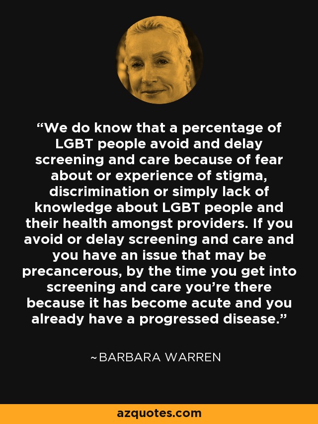 We do know that a percentage of LGBT people avoid and delay screening and care because of fear about or experience of stigma, discrimination or simply lack of knowledge about LGBT people and their health amongst providers. If you avoid or delay screening and care and you have an issue that may be precancerous, by the time you get into screening and care you’re there because it has become acute and you already have a progressed disease. - Barbara Warren