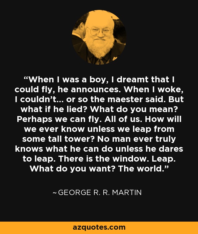 When I was a boy, I dreamt that I could fly, he announces. When I woke, I couldn't... or so the maester said. But what if he lied? What do you mean? Perhaps we can fly. All of us. How will we ever know unless we leap from some tall tower? No man ever truly knows what he can do unless he dares to leap. There is the window. Leap. What do you want? The world. - George R. R. Martin