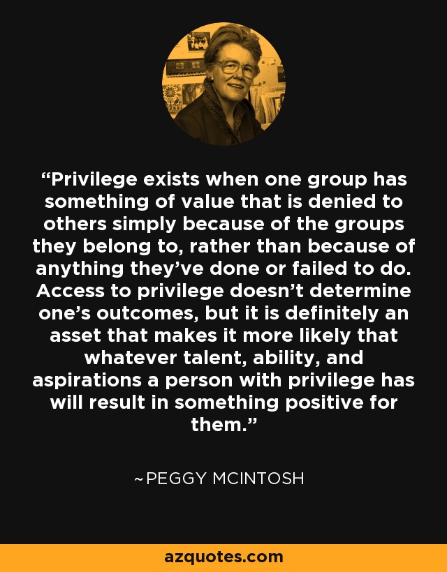 Privilege exists when one group has something of value that is denied to others simply because of the groups they belong to, rather than because of anything they’ve done or failed to do. Access to privilege doesn’t determine one’s outcomes, but it is definitely an asset that makes it more likely that whatever talent, ability, and aspirations a person with privilege has will result in something positive for them. - Peggy McIntosh