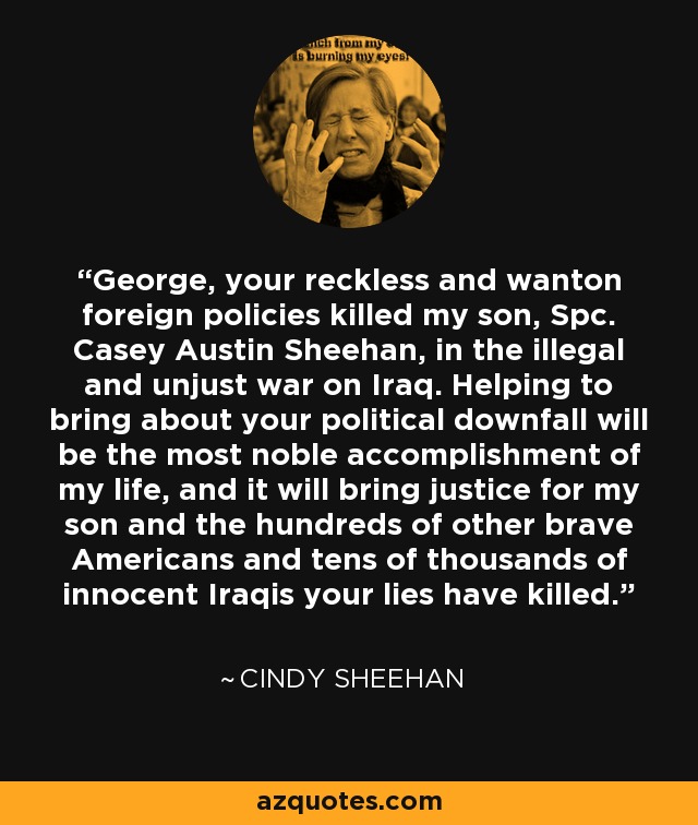 George, your reckless and wanton foreign policies killed my son, Spc. Casey Austin Sheehan, in the illegal and unjust war on Iraq. Helping to bring about your political downfall will be the most noble accomplishment of my life, and it will bring justice for my son and the hundreds of other brave Americans and tens of thousands of innocent Iraqis your lies have killed. - Cindy Sheehan