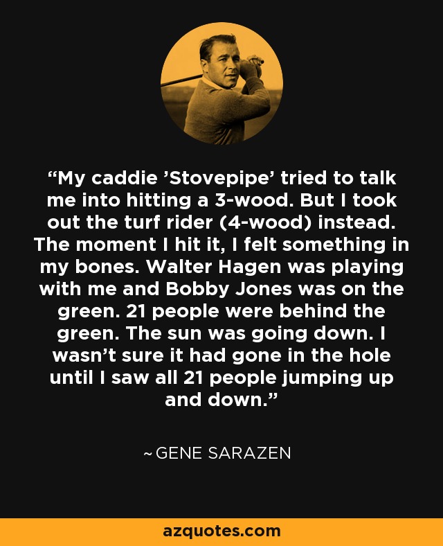 My caddie 'Stovepipe' tried to talk me into hitting a 3-wood. But I took out the turf rider (4-wood) instead. The moment I hit it, I felt something in my bones. Walter Hagen was playing with me and Bobby Jones was on the green. 21 people were behind the green. The sun was going down. I wasn't sure it had gone in the hole until I saw all 21 people jumping up and down. - Gene Sarazen