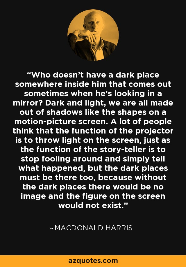 Who doesn't have a dark place somewhere inside him that comes out sometimes when he's looking in a mirror? Dark and light, we are all made out of shadows like the shapes on a motion-picture screen. A lot of people think that the function of the projector is to throw light on the screen, just as the function of the story-teller is to stop fooling around and simply tell what happened, but the dark places must be there too, because without the dark places there would be no image and the figure on the screen would not exist. - MacDonald Harris