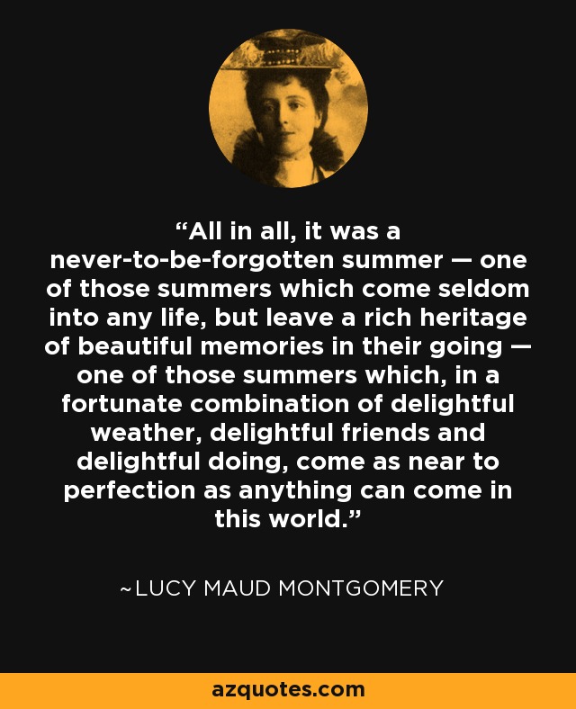 All in all, it was a never-to-be-forgotten summer — one of those summers which come seldom into any life, but leave a rich heritage of beautiful memories in their going — one of those summers which, in a fortunate combination of delightful weather, delightful friends and delightful doing, come as near to perfection as anything can come in this world. - Lucy Maud Montgomery