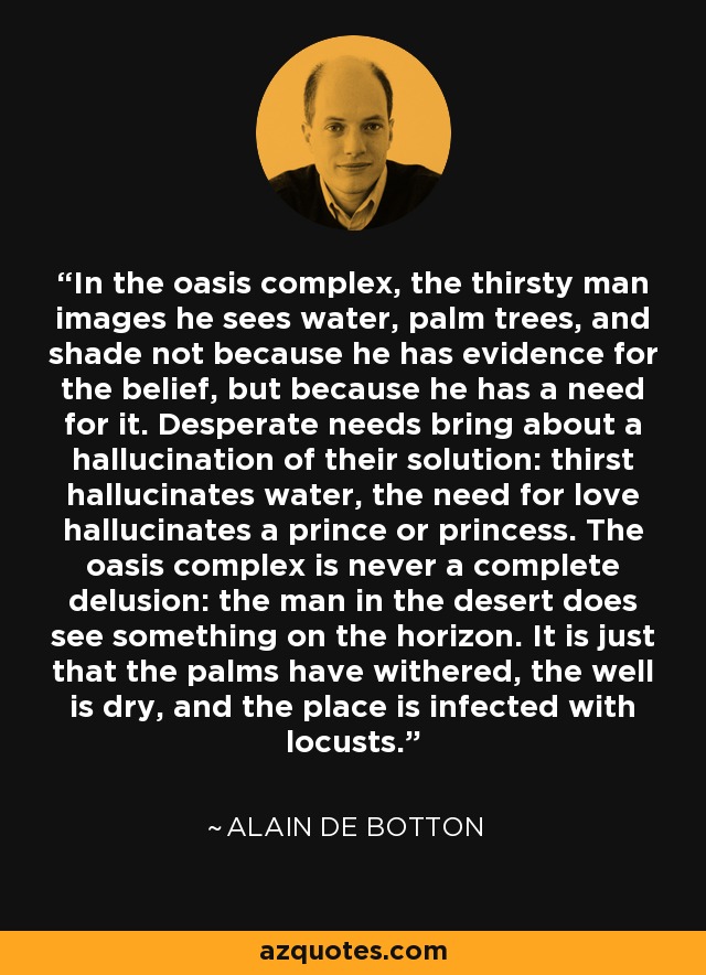 In the oasis complex, the thirsty man images he sees water, palm trees, and shade not because he has evidence for the belief, but because he has a need for it. Desperate needs bring about a hallucination of their solution: thirst hallucinates water, the need for love hallucinates a prince or princess. The oasis complex is never a complete delusion: the man in the desert does see something on the horizon. It is just that the palms have withered, the well is dry, and the place is infected with locusts. - Alain de Botton