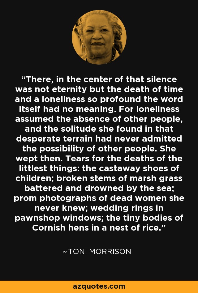 There, in the center of that silence was not eternity but the death of time and a loneliness so profound the word itself had no meaning. For loneliness assumed the absence of other people, and the solitude she found in that desperate terrain had never admitted the possibility of other people. She wept then. Tears for the deaths of the littlest things: the castaway shoes of children; broken stems of marsh grass battered and drowned by the sea; prom photographs of dead women she never knew; wedding rings in pawnshop windows; the tiny bodies of Cornish hens in a nest of rice. - Toni Morrison