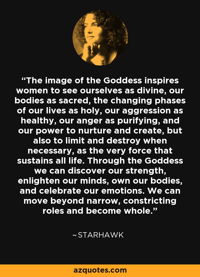 The image of the Goddess inspires women to see ourselves as divine, our bodies as sacred, the changing phases of our lives as holy, our aggression as healthy, our anger as purifying, and our power to nurture and create, but also to limit and destroy when necessary, as the very force that sustains all life. Through the Goddess we can discover our strength, enlighten our minds, own our bodies, and celebrate our emotions. We can move beyond narrow, constricting roles and become whole. - Starhawk
