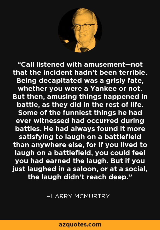 Call listened with amusement--not that the incident hadn't been terrible. Being decapitated was a grisly fate, whether you were a Yankee or not. But then, amusing things happened in battle, as they did in the rest of life. Some of the funniest things he had ever witnessed had occurred during battles. He had always found it more satisfying to laugh on a battlefield than anywhere else, for if you lived to laugh on a battlefield, you could feel you had earned the laugh. But if you just laughed in a saloon, or at a social, the laugh didn't reach deep. - Larry McMurtry