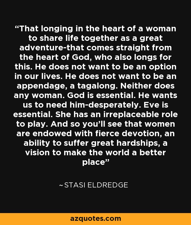 That longing in the heart of a woman to share life together as a great adventure-that comes straight from the heart of God, who also longs for this. He does not want to be an option in our lives. He does not want to be an appendage, a tagalong. Neither does any woman. God is essential. He wants us to need him-desperately. Eve is essential. She has an irreplaceable role to play. And so you'll see that women are endowed with fierce devotion, an ability to suffer great hardships, a vision to make the world a better place - Stasi Eldredge