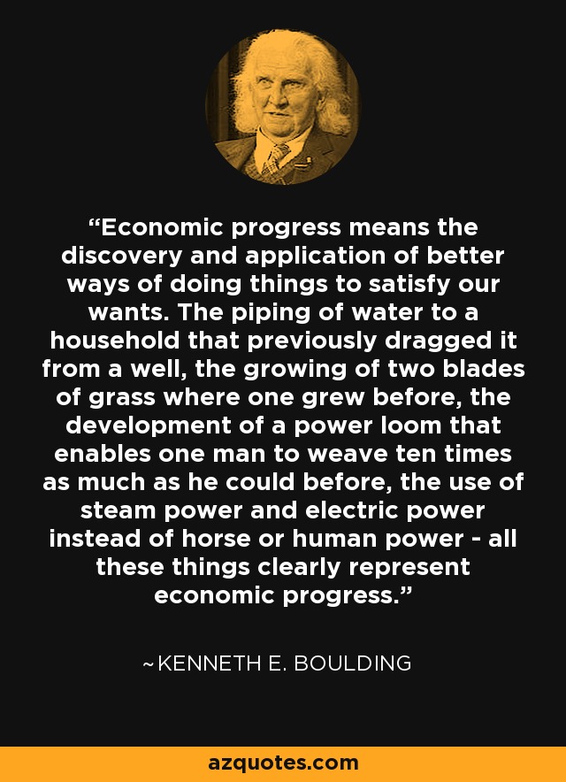 Economic progress means the discovery and application of better ways of doing things to satisfy our wants. The piping of water to a household that previously dragged it from a well, the growing of two blades of grass where one grew before, the development of a power loom that enables one man to weave ten times as much as he could before, the use of steam power and electric power instead of horse or human power - all these things clearly represent economic progress. - Kenneth E. Boulding