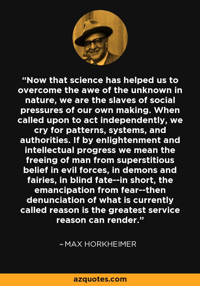 Now that science has helped us to overcome the awe of the unknown in nature, we are the slaves of social pressures of our own making. When called upon to act independently, we cry for patterns, systems, and authorities. If by enlightenment and intellectual progress we mean the freeing of man from superstitious belief in evil forces, in demons and fairies, in blind fate--in short, the emancipation from fear--then denunciation of what is currently called reason is the greatest service reason can render. - Max Horkheimer