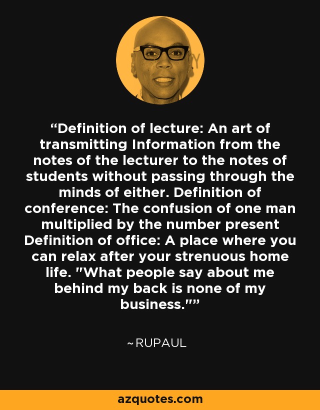 Definition of lecture: An art of transmitting Information from the notes of the lecturer to the notes of students without passing through the minds of either. Definition of conference: The confusion of one man multiplied by the number present Definition of office: A place where you can relax after your strenuous home life. 