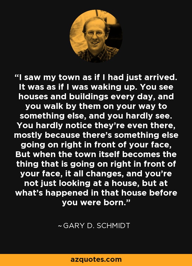 I saw my town as if I had just arrived. It was as if I was waking up. You see houses and buildings every day, and you walk by them on your way to something else, and you hardly see. You hardly notice they're even there, mostly because there's something else going on right in front of your face, But when the town itself becomes the thing that is going on right in front of your face, it all changes, and you're not just looking at a house, but at what's happened in that house before you were born. - Gary D. Schmidt