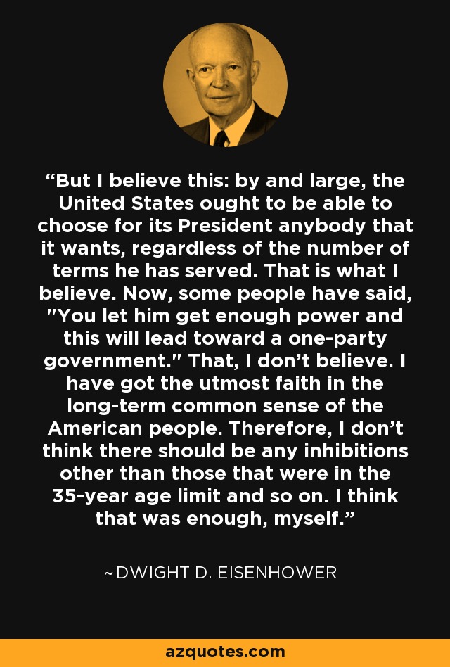 But I believe this: by and large, the United States ought to be able to choose for its President anybody that it wants, regardless of the number of terms he has served. That is what I believe. Now, some people have said, 