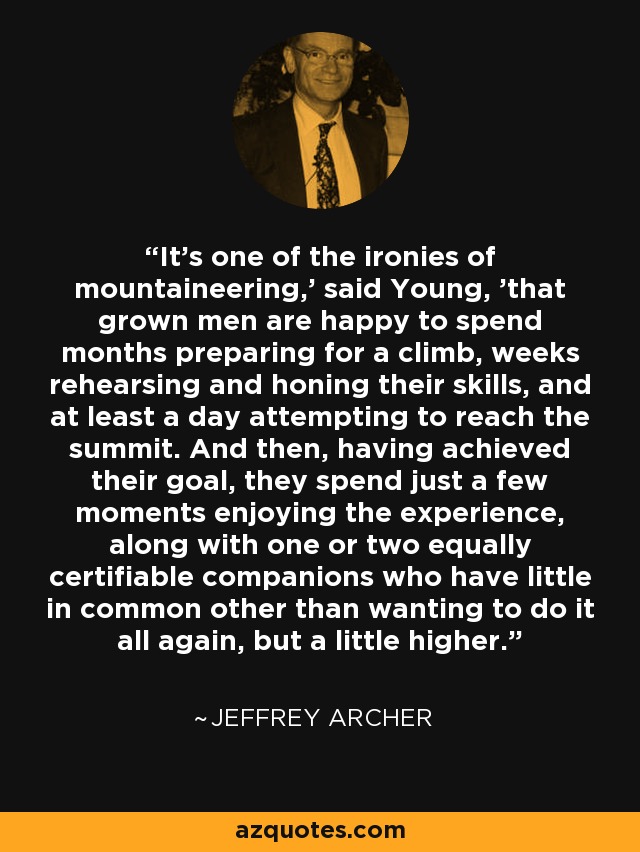 It's one of the ironies of mountaineering,' said Young, 'that grown men are happy to spend months preparing for a climb, weeks rehearsing and honing their skills, and at least a day attempting to reach the summit. And then, having achieved their goal, they spend just a few moments enjoying the experience, along with one or two equally certifiable companions who have little in common other than wanting to do it all again, but a little higher. - Jeffrey Archer