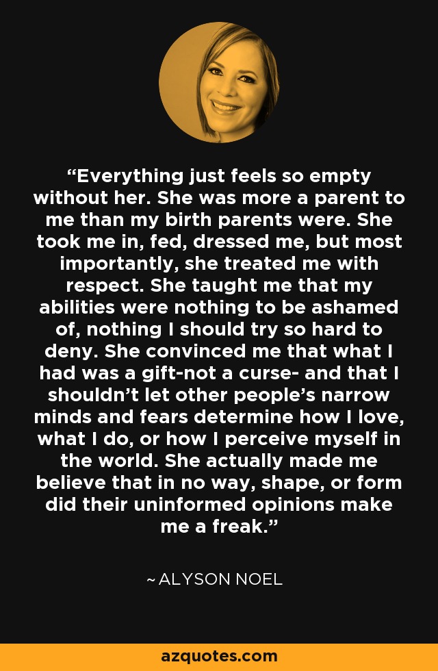 Everything just feels so empty without her. She was more a parent to me than my birth parents were. She took me in, fed, dressed me, but most importantly, she treated me with respect. She taught me that my abilities were nothing to be ashamed of, nothing I should try so hard to deny. She convinced me that what I had was a gift-not a curse- and that I shouldn't let other people's narrow minds and fears determine how I love, what I do, or how I perceive myself in the world. She actually made me believe that in no way, shape, or form did their uninformed opinions make me a freak. - Alyson Noel