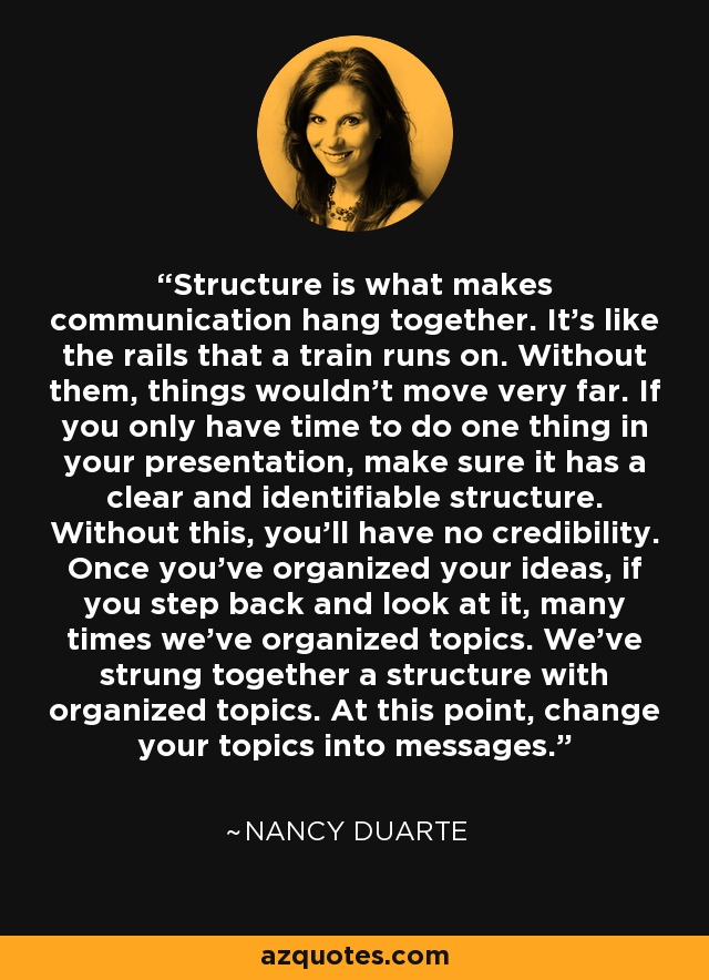 Structure is what makes communication hang together. It's like the rails that a train runs on. Without them, things wouldn't move very far. If you only have time to do one thing in your presentation, make sure it has a clear and identifiable structure. Without this, you'll have no credibility. Once you've organized your ideas, if you step back and look at it, many times we've organized topics. We've strung together a structure with organized topics. At this point, change your topics into messages. - Nancy Duarte