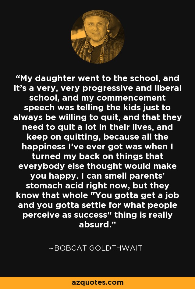 My daughter went to the school, and it's a very, very progressive and liberal school, and my commencement speech was telling the kids just to always be willing to quit, and that they need to quit a lot in their lives, and keep on quitting, because all the happiness I've ever got was when I turned my back on things that everybody else thought would make you happy. I can smell parents' stomach acid right now, but they know that whole 