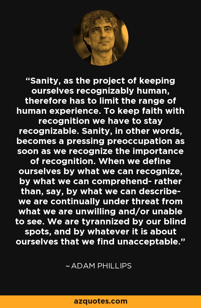 Sanity, as the project of keeping ourselves recognizably human, therefore has to limit the range of human experience. To keep faith with recognition we have to stay recognizable. Sanity, in other words, becomes a pressing preoccupation as soon as we recognize the importance of recognition. When we define ourselves by what we can recognize, by what we can comprehend- rather than, say, by what we can describe- we are continually under threat from what we are unwilling and/or unable to see. We are tyrannized by our blind spots, and by whatever it is about ourselves that we find unacceptable. - Adam Phillips