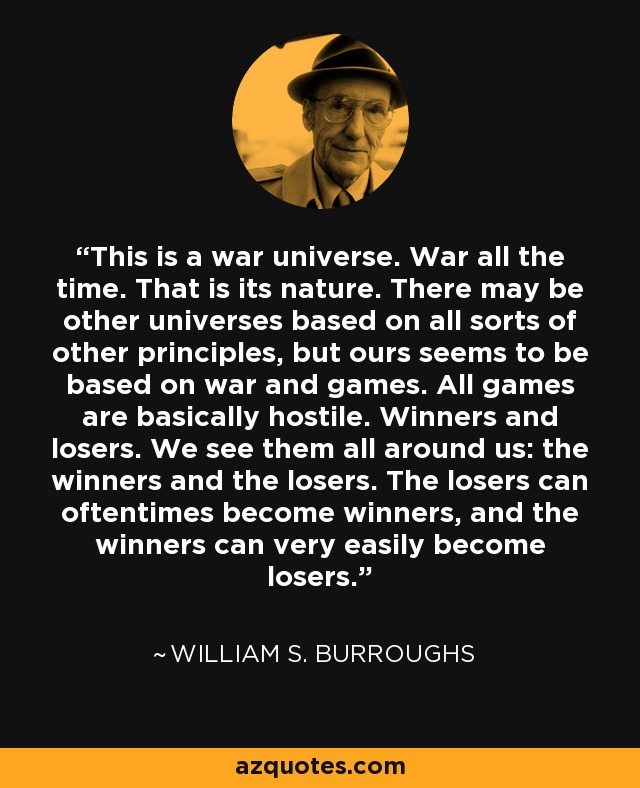 This is a war universe. War all the time. That is its nature. There may be other universes based on all sorts of other principles, but ours seems to be based on war and games. All games are basically hostile. Winners and losers. We see them all around us: the winners and the losers. The losers can oftentimes become winners, and the winners can very easily become losers. - William S. Burroughs