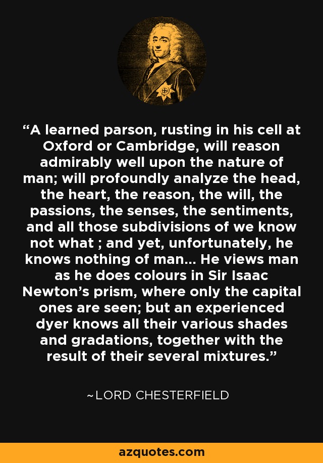 A learned parson, rusting in his cell at Oxford or Cambridge, will reason admirably well upon the nature of man; will profoundly analyze the head, the heart, the reason, the will, the passions, the senses, the sentiments, and all those subdivisions of we know not what ; and yet, unfortunately, he knows nothing of man... He views man as he does colours in Sir Isaac Newton's prism, where only the capital ones are seen; but an experienced dyer knows all their various shades and gradations, together with the result of their several mixtures. - Lord Chesterfield