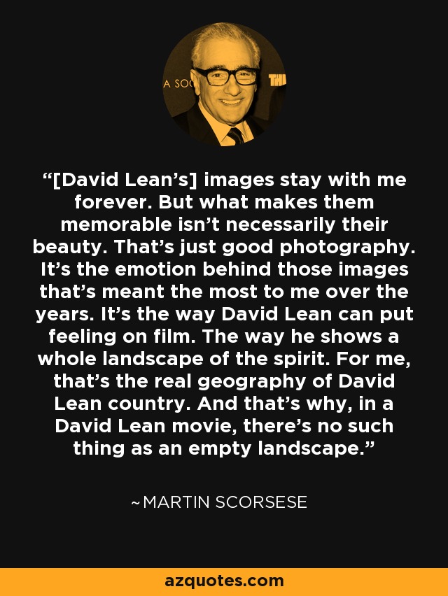 [David Lean's] images stay with me forever. But what makes them memorable isn't necessarily their beauty. That's just good photography. It's the emotion behind those images that's meant the most to me over the years. It's the way David Lean can put feeling on film. The way he shows a whole landscape of the spirit. For me, that's the real geography of David Lean country. And that's why, in a David Lean movie, there's no such thing as an empty landscape. - Martin Scorsese