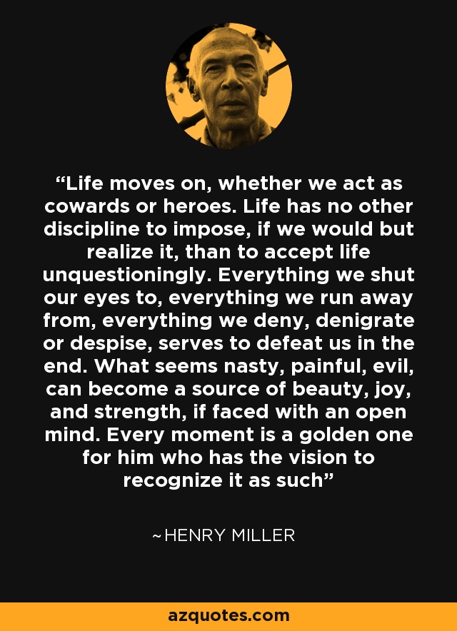 Life moves on, whether we act as cowards or heroes. Life has no other discipline to impose, if we would but realize it, than to accept life unquestioningly. Everything we shut our eyes to, everything we run away from, everything we deny, denigrate or despise, serves to defeat us in the end. What seems nasty, painful, evil, can become a source of beauty, joy, and strength, if faced with an open mind. Every moment is a golden one for him who has the vision to recognize it as such - Henry Miller