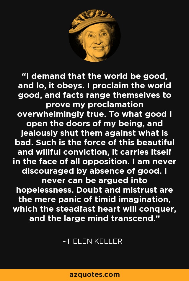 I demand that the world be good, and lo, it obeys. I proclaim the world good, and facts range themselves to prove my proclamation overwhelmingly true. To what good I open the doors of my being, and jealously shut them against what is bad. Such is the force of this beautiful and willful conviction, it carries itself in the face of all opposition. I am never discouraged by absence of good. I never can be argued into hopelessness. Doubt and mistrust are the mere panic of timid imagination, which the steadfast heart will conquer, and the large mind transcend. - Helen Keller