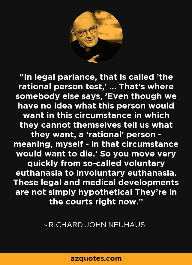 In legal parlance, that is called 'the rational person test,' ... That's where somebody else says, 'Even though we have no idea what this person would want in this circumstance in which they cannot themselves tell us what they want, a 'rational' person - meaning, myself - in that circumstance would want to die.' So you move very quickly from so-called voluntary euthanasia to involuntary euthanasia. These legal and medical developments are not simply hypothetical They're in the courts right now. - Richard John Neuhaus