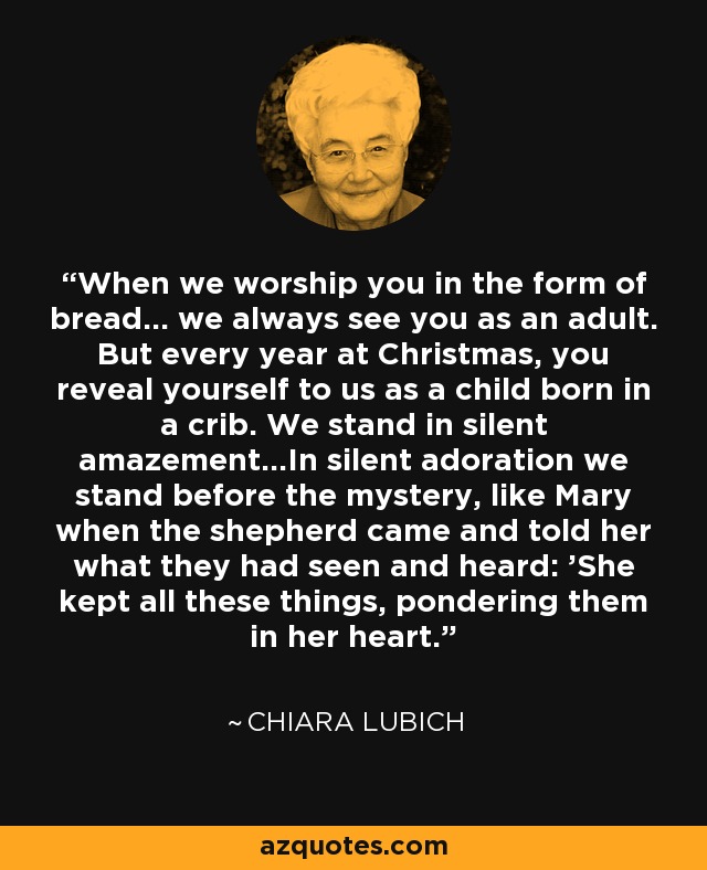 When we worship you in the form of bread... we always see you as an adult. But every year at Christmas, you reveal yourself to us as a child born in a crib. We stand in silent amazement...In silent adoration we stand before the mystery, like Mary when the shepherd came and told her what they had seen and heard: 'She kept all these things, pondering them in her heart.' - Chiara Lubich