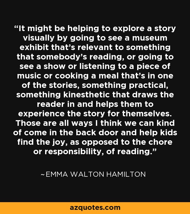 It might be helping to explore a story visually by going to see a museum exhibit that's relevant to something that somebody's reading, or going to see a show or listening to a piece of music or cooking a meal that's in one of the stories, something practical, something kinesthetic that draws the reader in and helps them to experience the story for themselves. Those are all ways I think we can kind of come in the back door and help kids find the joy, as opposed to the chore or responsibility, of reading. - Emma Walton Hamilton