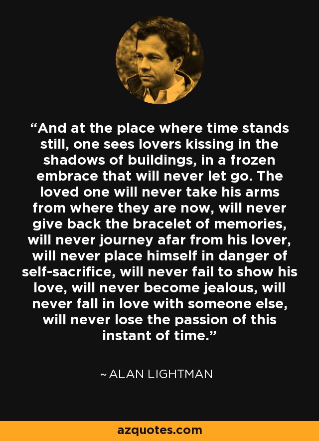 And at the place where time stands still, one sees lovers kissing in the shadows of buildings, in a frozen embrace that will never let go. The loved one will never take his arms from where they are now, will never give back the bracelet of memories, will never journey afar from his lover, will never place himself in danger of self-sacrifice, will never fail to show his love, will never become jealous, will never fall in love with someone else, will never lose the passion of this instant of time. - Alan Lightman