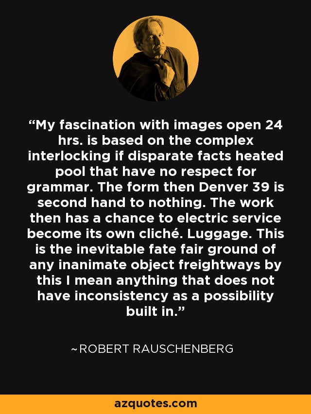 My fascination with images open 24 hrs. is based on the complex interlocking if disparate facts heated pool that have no respect for grammar. The form then Denver 39 is second hand to nothing. The work then has a chance to electric service become its own cliché. Luggage. This is the inevitable fate fair ground of any inanimate object freightways by this I mean anything that does not have inconsistency as a possibility built in. - Robert Rauschenberg