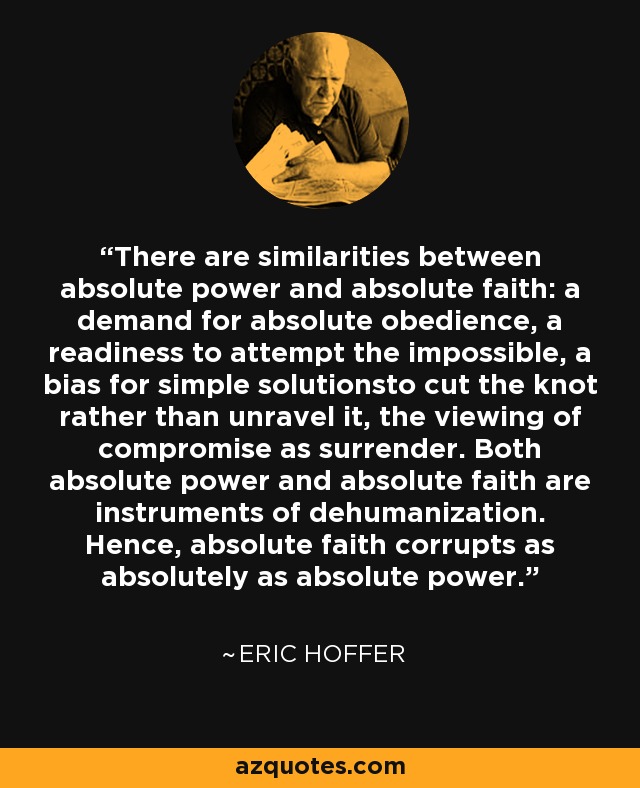 There are similarities between absolute power and absolute faith: a demand for absolute obedience, a readiness to attempt the impossible, a bias for simple solutionsto cut the knot rather than unravel it, the viewing of compromise as surrender. Both absolute power and absolute faith are instruments of dehumanization. Hence, absolute faith corrupts as absolutely as absolute power. - Eric Hoffer