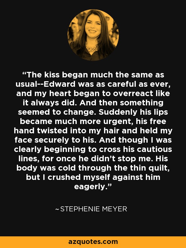 The kiss began much the same as usual--Edward was as careful as ever, and my heart began to overreact like it always did. And then something seemed to change. Suddenly his lips became much more urgent, his free hand twisted into my hair and held my face securely to his. And though I was clearly beginning to cross his cautious lines, for once he didn't stop me. His body was cold through the thin quilt, but I crushed myself against him eagerly. - Stephenie Meyer