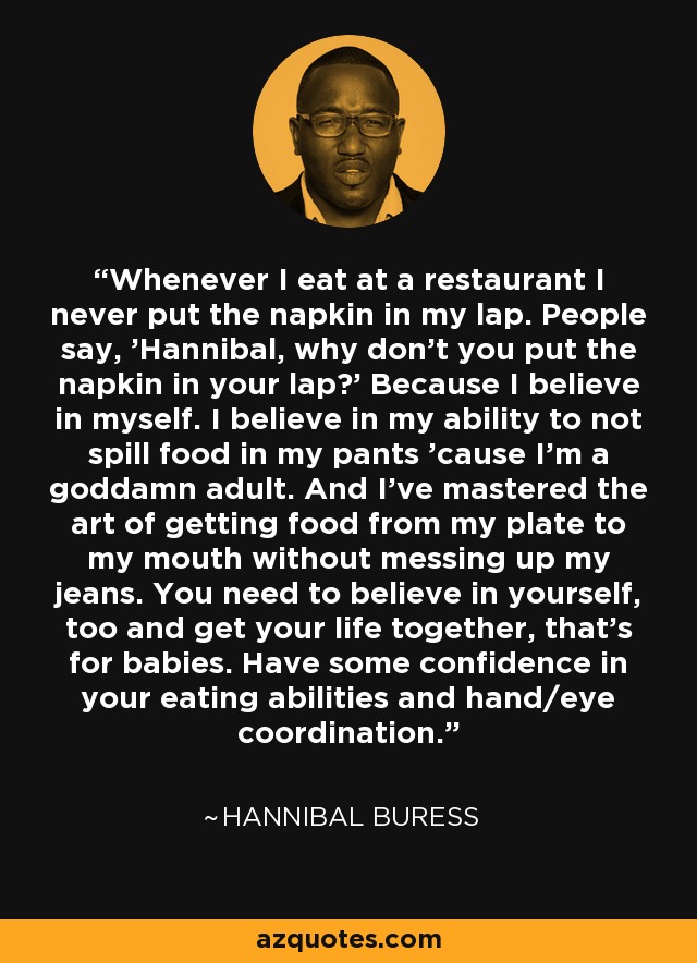 Siempre que como en un restaurante no me pongo la servilleta en el regazo. La gente dice: "Hannibal, ¿por qué no te pones la servilleta en el regazo?". Porque creo en mí mismo. Creo en mi capacidad de no derramar comida en mis pantalones porque soy un maldito adulto. Y domino el arte de llevar la comida del plato a la boca sin ensuciarme los vaqueros. Tú también necesitas creer en ti misma y organizarte, eso es para los bebés. Ten un poco de confianza en tus habilidades para comer y en tu coordinación mano-ojo. - Hannibal Buress