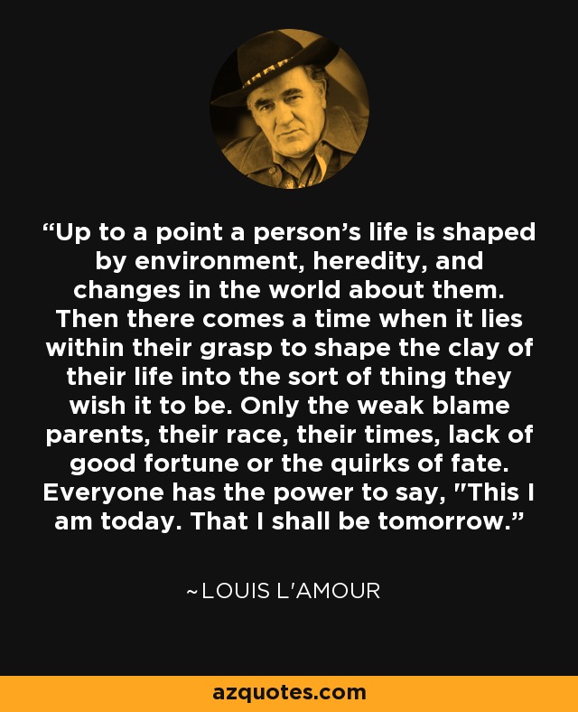 Up to a point a person’s life is shaped by environment, heredity, and changes in the world about them. Then there comes a time when it lies within their grasp to shape the clay of their life into the sort of thing they wish it to be. Only the weak blame parents, their race, their times, lack of good fortune or the quirks of fate. Everyone has the power to say, 