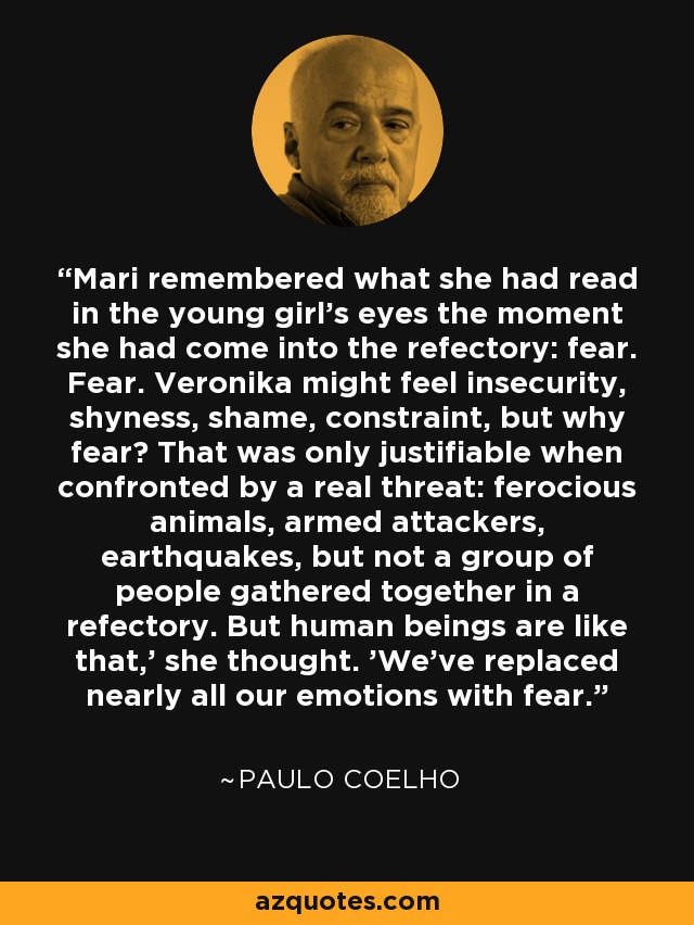 Mari remembered what she had read in the young girl's eyes the moment she had come into the refectory: fear. Fear. Veronika might feel insecurity, shyness, shame, constraint, but why fear? That was only justifiable when confronted by a real threat: ferocious animals, armed attackers, earthquakes, but not a group of people gathered together in a refectory. But human beings are like that,' she thought. 'We've replaced nearly all our emotions with fear. - Paulo Coelho