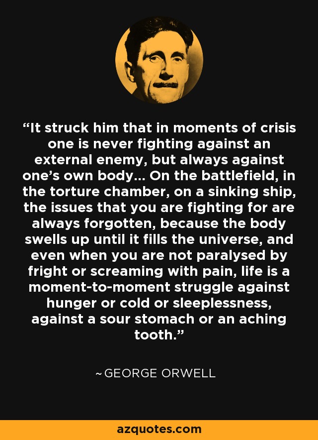 It struck him that in moments of crisis one is never fighting against an external enemy, but always against one’s own body... On the battlefield, in the torture chamber, on a sinking ship, the issues that you are fighting for are always forgotten, because the body swells up until it fills the universe, and even when you are not paralysed by fright or screaming with pain, life is a moment-to-moment struggle against hunger or cold or sleeplessness, against a sour stomach or an aching tooth. - George Orwell