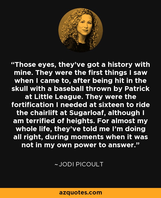 Those eyes, they've got a history with mine. They were the first things I saw when I came to, after being hit in the skull with a baseball thrown by Patrick at Little League. They were the fortification I needed at sixteen to ride the chairlift at Sugarloaf, although I am terrified of heights. For almost my whole life, they've told me I'm doing all right, during moments when it was not in my own power to answer. - Jodi Picoult