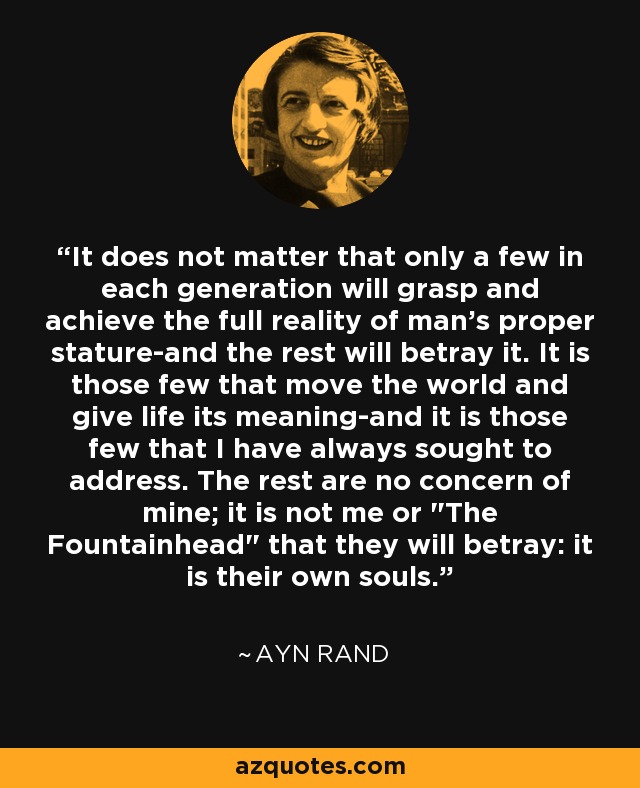 It does not matter that only a few in each generation will grasp and achieve the full reality of man's proper stature-and the rest will betray it. It is those few that move the world and give life its meaning-and it is those few that I have always sought to address. The rest are no concern of mine; it is not me or 