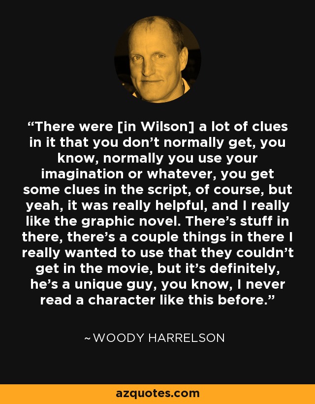 There were [in Wilson] a lot of clues in it that you don't normally get, you know, normally you use your imagination or whatever, you get some clues in the script, of course, but yeah, it was really helpful, and I really like the graphic novel. There's stuff in there, there's a couple things in there I really wanted to use that they couldn't get in the movie, but it's definitely, he's a unique guy, you know, I never read a character like this before. - Woody Harrelson