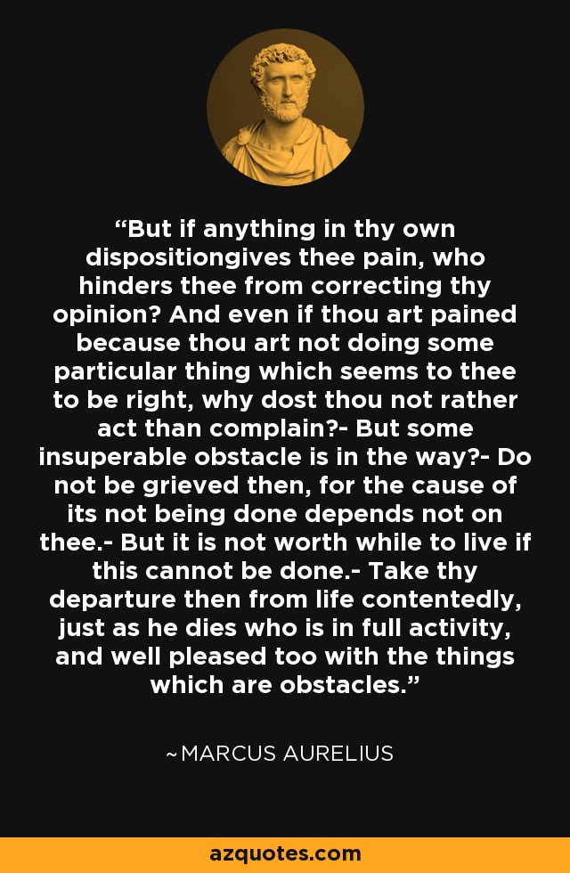 But if anything in thy own dispositiongives thee pain, who hinders thee from correcting thy opinion? And even if thou art pained because thou art not doing some particular thing which seems to thee to be right, why dost thou not rather act than complain?- But some insuperable obstacle is in the way?- Do not be grieved then, for the cause of its not being done depends not on thee.- But it is not worth while to live if this cannot be done.- Take thy departure then from life contentedly, just as he dies who is in full activity, and well pleased too with the things which are obstacles. - Marcus Aurelius